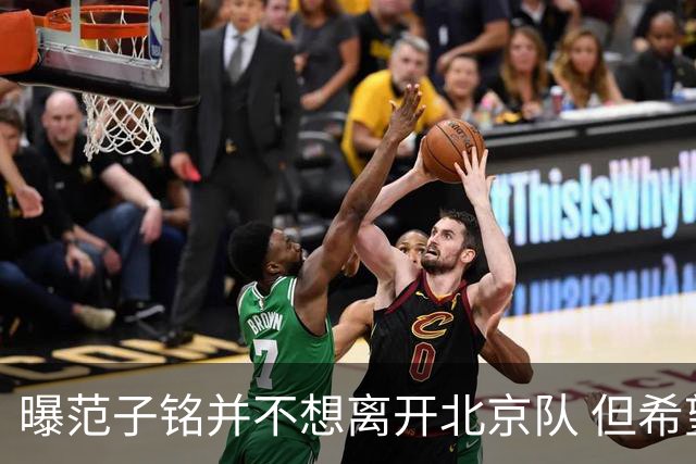 曝范子铭并不想离开北京队 但希望有球打不想待废